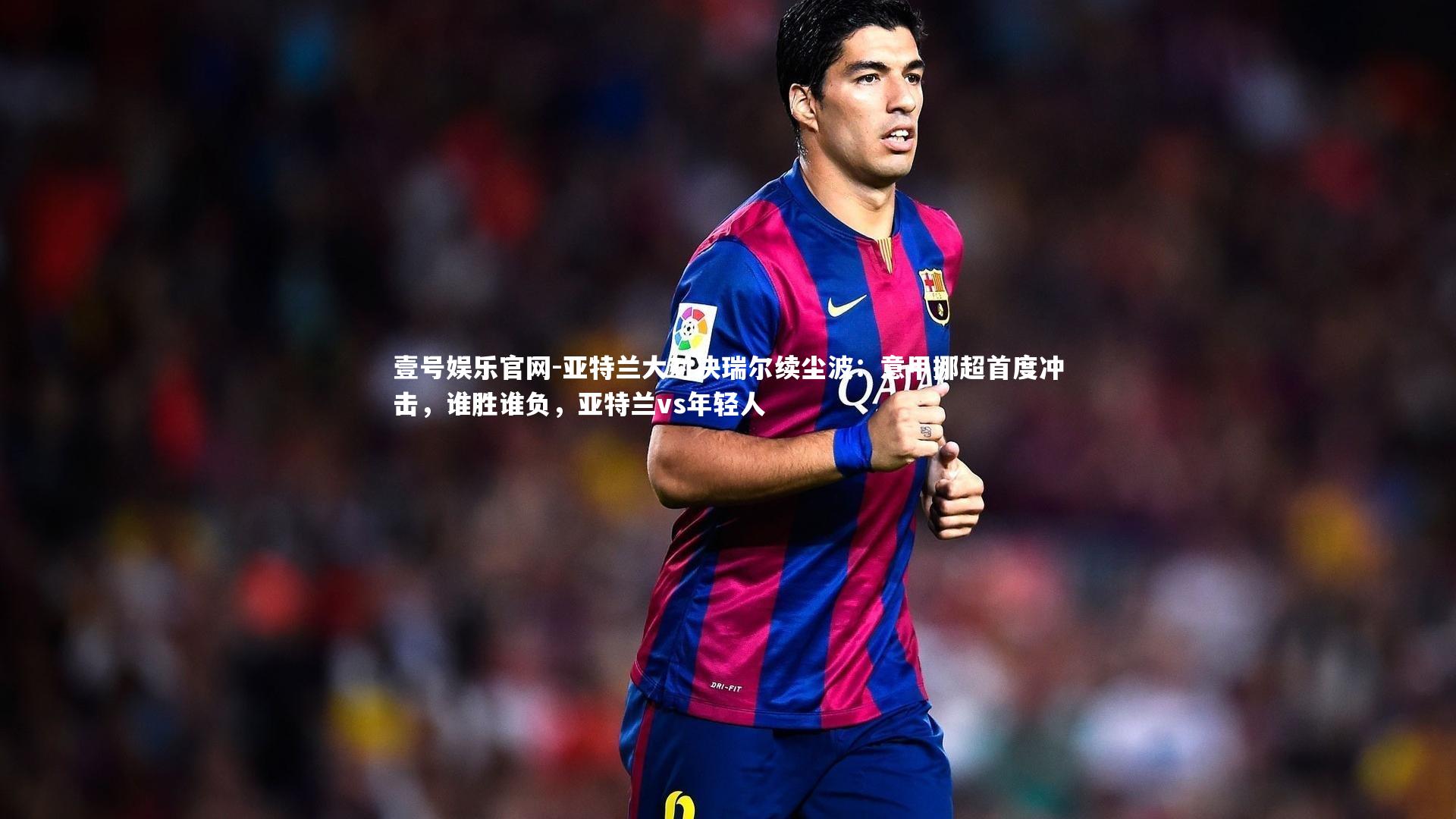 壹号娱乐官网-亚特兰大对决瑞尔续尘波：意甲挪超首度冲击，谁胜谁负，亚特兰vs年轻人